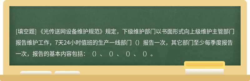 《光传送网设备维护规范》规定，下级维护部门以书面形式向上级维护主管部门报告维护工作，7天24小时值班的生产一线部门（）报告一次，其它部门至少每季度报告一次，报告的基本内容包括：（）、（）、（）、（）。