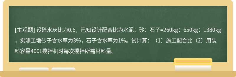 设砼水灰比为0.6，已知设计配合比为水泥：砂：石子=260kg：650kg：1380kg，实测工地砂子含水率为3%，石子含水率为1%。试计算：（1）施工配合比（2）用装料容量400L搅拌机时每次搅拌所需材料量。