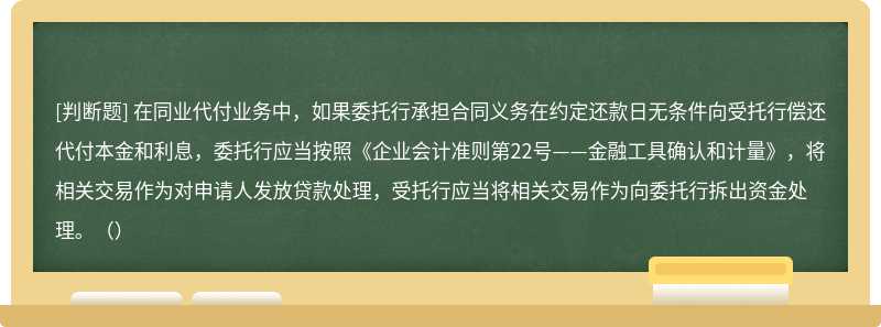 在同业代付业务中，如果委托行承担合同义务在约定还款日无条件向受托行偿还代付本金和利息，委托行应当按照《企业会计准则第22号——金融工具确认和计量》，将相关交易作为对申请人发放贷款处理，受托行应当将相关交易作为向委托行拆出资金处理。（）