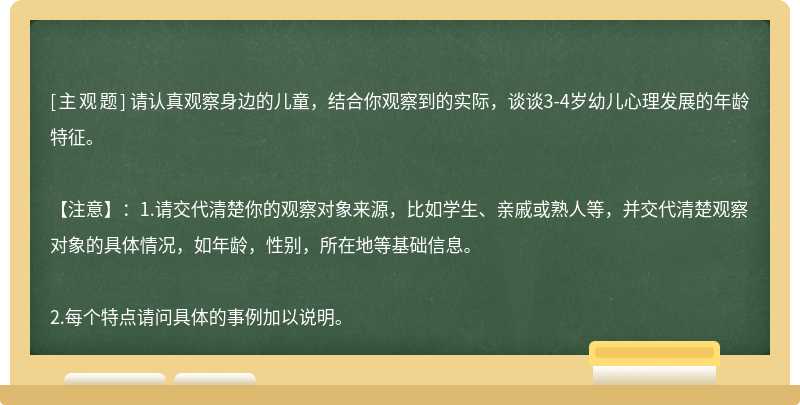 请认真观察身边的儿童，结合你观察到的实际，谈谈3-4岁幼儿心理发展的年龄特征。【注意】：1.请交代清楚你的观察对象来源，比如学生、亲戚或熟人等，并交代清楚观察对象的具体情况，如年龄，性别，所在地等基础信息。2.每个特点请问具体的事例加以说明。