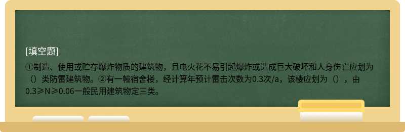 ①制造、使用或贮存爆炸物质的建筑物，且电火花不易引起爆炸或造成巨大破坏和人身伤亡应划为（）类防雷建筑物。②有一幢宿舍楼，经计算年预计雷击次数为0.3次/a，该楼应划为（），由0.3≥N≥0.06一般民用建筑物定三类。