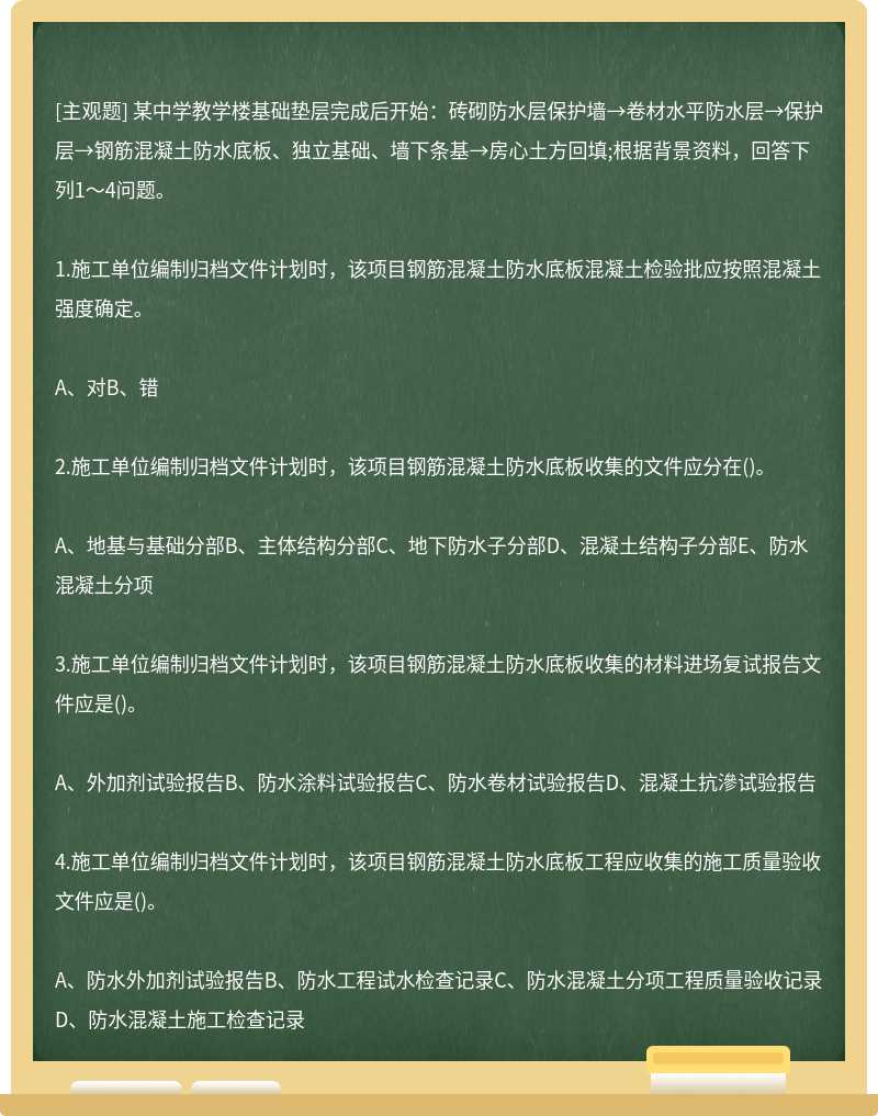 某中学教学楼基础垫层完成后开始：砖砌防水层保护墙→卷材水平防水层→保护层→钢筋混凝土防水底板、独立基础、墙下条基→房心土方回填;根据背景资料，回答下列1～4问题。1.施工单位编制归档文件计划时，该项目钢筋混凝土防水底板混凝土检验批应按照混凝土强度确定。A、对B、错2.施工单位编制归档文件计划时，该项目钢筋混凝土防水底板收集的文件应分在()。A、地基与基础分部B、主体结构分部C、地下防水子分部D、混凝土结构子分部E、防水混凝土分项3.施工单位编制归档文件计划时，该项目钢筋混凝土防水底板收集的材料进场复试报告文件应是()。A、外加剂试验报告B、防水涂料试验报告C、防水卷材试验报告D、混凝土抗滲试验报告4.施工单位编制归档文件计划时，该项目钢筋混凝土防水底板工程应收集的施工质量验收文件应是()。A、防水外加剂试验报告B、防水工程试水检查记录C、防水混凝土分项工程质量验收记录D、防水混凝土施工检查记录