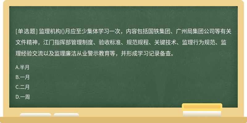 监理机构()月应至少集体学习一次，内容包括国铁集团、广州局集团公司等有关文件精神，江门指挥部管理制度、验收标准、规范规程、关键技术、监理行为规范、监理经验交流以及监理廉洁从业警示教育等，并形成学习记录备查。