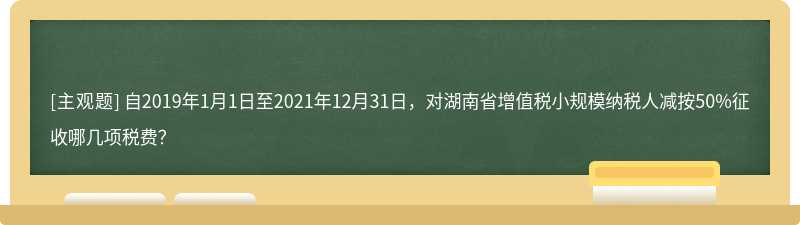 自2019年1月1日至2021年12月31日，对湖南省增值税小规模纳税人减按50%征收哪几项税费？