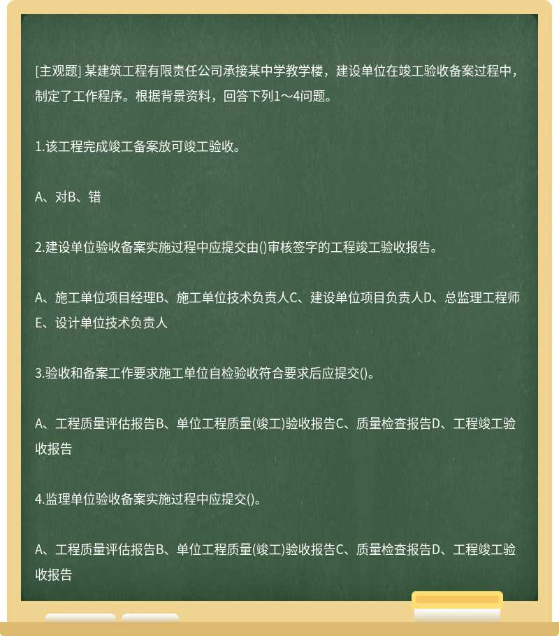 某建筑工程有限责任公司承接某中学教学楼，建设单位在竣工验收备案过程中，制定了工作程序。根据背景资料，回答下列1～4问题。1.该工程完成竣工备案放可竣工验收。A、对B、错2.建设单位验收备案实施过程中应提交由()审核签字的工程竣工验收报告。A、施工单位项目经理B、施工单位技术负责人C、建设单位项目负责人D、总监理工程师E、设计单位技术负责人3.验收和备案工作要求施工单位自检验收符合要求后应提交()。A、工程质量评估报告B、单位工程质量(竣工)验收报告C、质量检查报告D、工程竣工验收报告4.监理单位验收备案实施过程中应提交()。A、工程质量评估报告B、单位工程质量(竣工)验收报告C、质量检查报告D、工程竣工验收报告