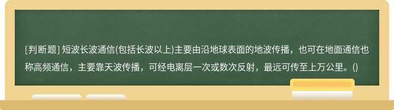 短波长波通信(包括长波以上)主要由沿地球表面的地波传播，也可在地面通信也称高频通信，主要靠天波传播，可经电离层一次或数次反射，最远可传至上万公里。()