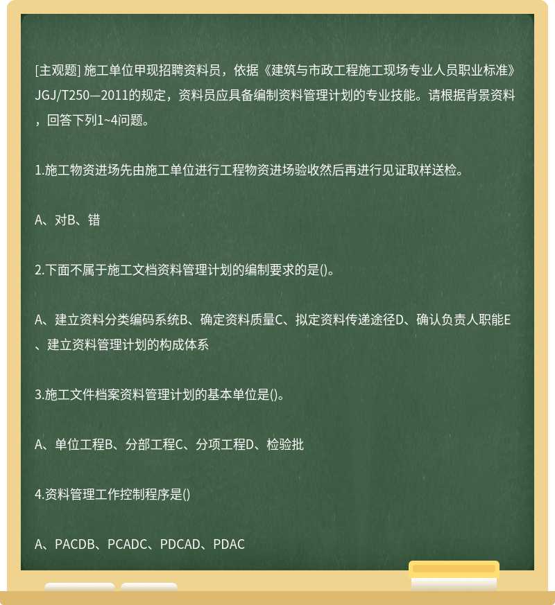 施工单位甲现招聘资料员，依据《建筑与市政工程施工现场专业人员职业标准》JGJ/T250—2011的规定，资料员应具备编制资料管理计划的专业技能。请根据背景资料，回答下列1~4问题。1.施工物资进场先由施工单位进行工程物资进场验收然后再进行见证取样送检。A、对B、错2.下面不属于施工文档资料管理计划的编制要求的是()。A、建立资料分类编码系统B、确定资料质量C、拟定资料传递途径D、确认负责人职能E、建立资料管理计划的构成体系3.施工文件档案资料管理计划的基本单位是()。A、单位工程B、分部工程C、分项工程D、检验批4.资料管理工作控制程序是()A、PACDB、PCADC、PDCAD、PDAC