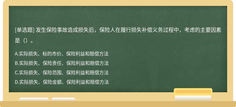 发生保险事故造成损失后，保险人在履行损失补偿义务过程中，考虑的主要因素是（）。