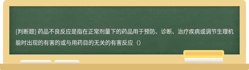 药品不良反应是指在正常剂量下的药品用于预防、诊断、治疗疾病或调节生理机能时出现的有害的或与用药目的无关的有害反应（）