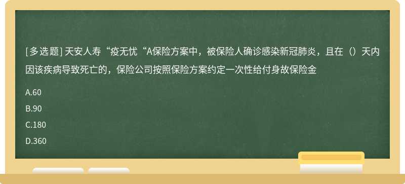 天安人寿“疫无忧“A保险方案中，被保险人确诊感染新冠肺炎，且在（）天内因该疾病导致死亡的，保险公司按照保险方案约定一次性给付身故保险金