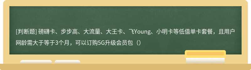 磅礴卡、步步高、大流量、大王卡、飞Young、小明卡等低值单卡套餐，且用户网龄需大于等于3个月，可以订购5G升级会员包（）