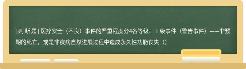 医疗安全（不良）事件的严重程度分4各等级：Ⅰ级事件（警告事件）——非预期的死亡，或是非疾病自然进展过程中造成永久性功能丧失（）