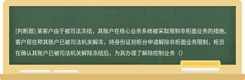 某客户由于被司法冻结，其账户在核心业务系统被采取限制非柜面业务的措施。客户现在称其账户已被司法机关解冻，持身份证到柜台申请解除非柜面业务限制，柜员在确认其账户已被司法机关解除冻结后，为其办理了解除控制业务（）