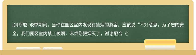 淡季期间，当你在园区室内发现有抽烟的游客，应该说“不好意思，为了您的安全，我们园区室内禁止吸烟，麻烦您把烟灭了，谢谢配合（）