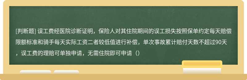 误工费经医院诊断证明，保险人对其住院期间的误工损失按照保单约定每天赔偿限额标准和骑手每天实际工资二者较低值进行补偿，单次事故累计赔付天数不超过90天，误工费的理赔可单独申请，无需住院即可申请（）