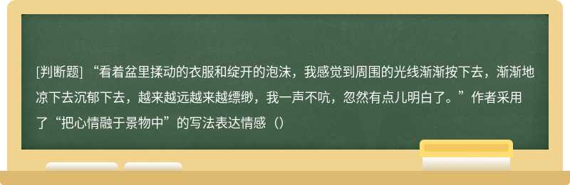 “看着盆里揉动的衣服和绽开的泡沫，我感觉到周围的光线渐渐按下去，渐渐地凉下去沉郁下去，越来越远越来越缥缈，我一声不吭，忽然有点儿明白了。”作者采用了“把心情融于景物中”的写法表达情感（）