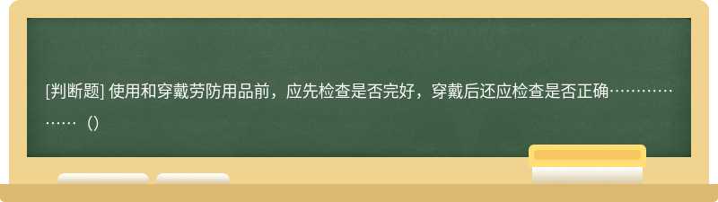 使用和穿戴劳防用品前，应先检查是否完好，穿戴后还应检查是否正确………………（）