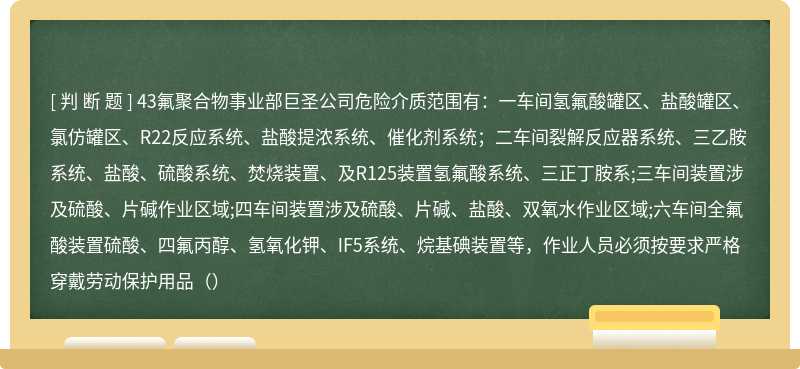 43氟聚合物事业部巨圣公司危险介质范围有：一车间氢氟酸罐区、盐酸罐区、氯仿罐区、R22反应系统、盐酸提浓系统、催化剂系统；二车间裂解反应器系统、三乙胺系统、盐酸、硫酸系统、焚烧装置、及R125装置氢氟酸系统、三正丁胺系;三车间装置涉及硫酸、片碱作业区域;四车间装置涉及硫酸、片碱、盐酸、双氧水作业区域;六车间全氟酸装置硫酸、四氟丙醇、氢氧化钾、IF5系统、烷基碘装置等，作业人员必须按要求严格穿戴劳动保护用品（）