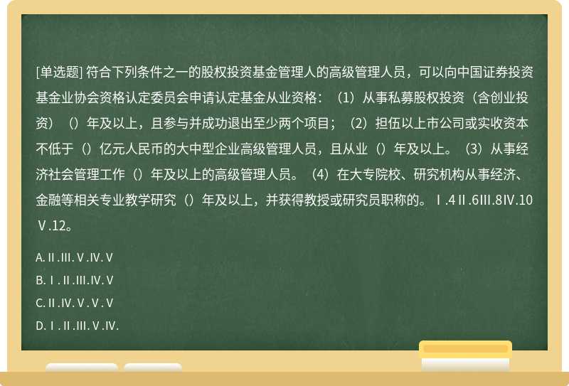 符合下列条件之一的股权投资基金管理人的高级管理人员，可以向中国证券投资基金业协会资格认定委员会申请认定基金从业资格：（1）从事私募股权投资（含创业投资）（）年及以上，且参与并成功退出至少两个项目；（2）担伍以上市公司或实收资本不低于（）亿元人民币的大中型企业高级管理人员，且从业（）年及以上。（3）从事经济社会管理工作（）年及以上的高级管理人员。（4）在大专院校、研究机构从事经济、金融等相关专业教学研究（）年及以上，并获得教授或研究员职称的。Ⅰ.4Ⅱ.6Ⅲ.8Ⅳ.10Ⅴ.12。