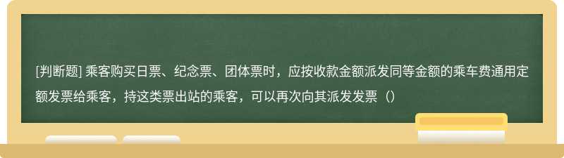 乘客购买日票、纪念票、团体票时，应按收款金额派发同等金额的乘车费通用定额发票给乘客，持这类票出站的乘客，可以再次向其派发发票（）