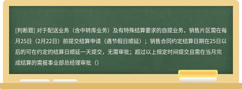 对于配送业务（含中转库业务）及有特殊结算要求的自提业务，销售片区需在每月25日（2月22日）前提交结算申请（遇节假日顺延）；销售合同约定结算日期在25日以后的可在约定的结算日顺延一天提交，无需审批；超过以上规定时间提交且需在当月完成结算的需报事业部总经理审批（）