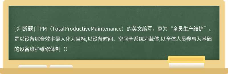 TPM（TotalProductiveMaintenance）的英文缩写，意为“全员生产维护”。是以设备综合效率最大化为目标,以设备时间、空间全系统为载体,以全体人员参与为基础的设备维护维修体制（）