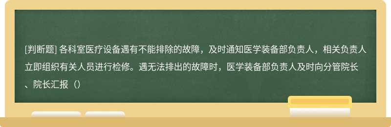 各科室医疗设备遇有不能排除的故障，及时通知医学装备部负责人，相关负责人立即组织有关人员进行检修。遇无法排出的故障时，医学装备部负责人及时向分管院长、院长汇报（）