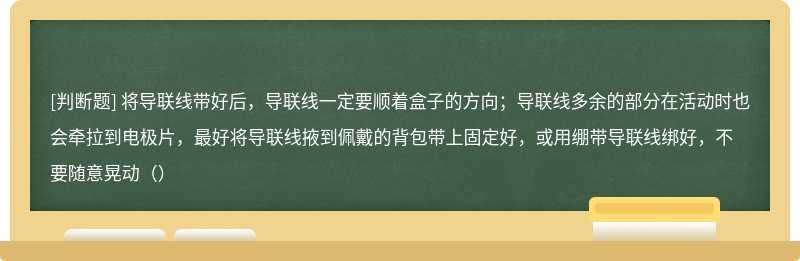 将导联线带好后，导联线一定要顺着盒子的方向；导联线多余的部分在活动时也会牵拉到电极片，最好将导联线掖到佩戴的背包带上固定好，或用绷带导联线绑好，不要随意晃动（）