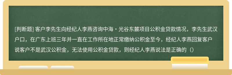 客户李先生向经纪人李燕咨询中海·光谷东麓项目公积金贷款情况，李先生武汉户口，在广东上班三年并一直在工作所在地正常缴纳公积金至今，经纪人李燕回复客户说客户不是武汉公积金，无法使用公积金贷款，则经纪人李燕说法是正确的（）