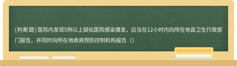 医院内发现5例以上疑似医院感染爆发，应当在12小时内向所在地县卫生行政部门报告，并同时向所在地疾病预防控制机构报告（）