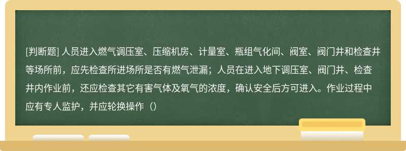 人员进入燃气调压室、压缩机房、计量室、瓶组气化间、阀室、阀门井和检查井等场所前，应先检查所进场所是否有燃气泄漏；人员在进入地下调压室、阀门井、检查井内作业前，还应检查其它有害气体及氧气的浓度，确认安全后方可进入。作业过程中应有专人监护，并应轮换操作（）