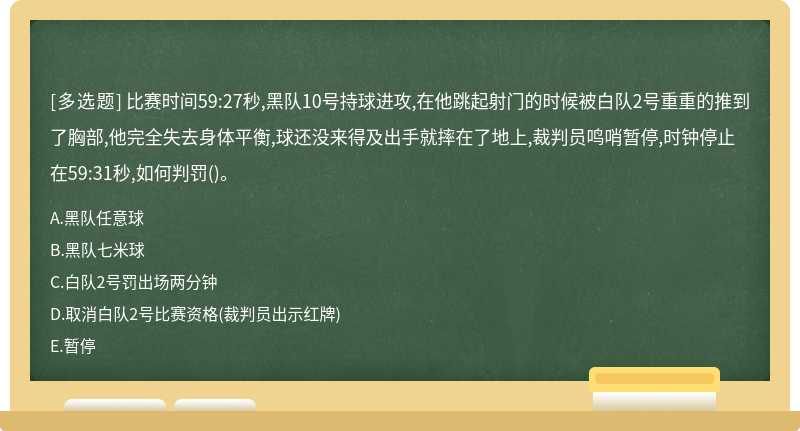 比赛时间59:27秒,黑队10号持球进攻,在他跳起射门的时候被白队2号重重的推到了胸部,他完全失去身体平衡,球还没来得及出手就摔在了地上,裁判员鸣哨暂停,时钟停止在59:31秒,如何判罚()。