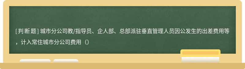 城市分公司教/指导员、企人部、总部派驻垂直管理人员因公发生的出差费用等，计入常住城市分公司费用（）