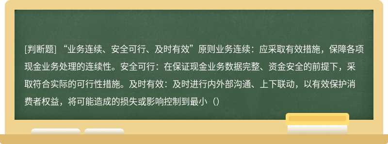 “业务连续、安全可行、及时有效”原则业务连续：应采取有效措施，保障各项现金业务处理的连续性。安全可行：在保证现金业务数据完整、资金安全的前提下，采取符合实际的可行性措施。及时有效：及时进行内外部沟通、上下联动，以有效保护消费者权益，将可能造成的损失或影响控制到最小（）