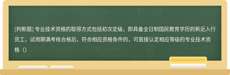 专业技术资格的取得方式包括初次定级，即具备全日制国民教育学历的新近入行员工，试用期满考核合格后，符合相应资格条件的，可直接认定相应等级的专业技术资格（）