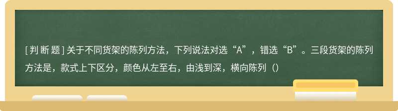 关于不同货架的陈列方法，下列说法对选“A”，错选“B”。三段货架的陈列方法是，款式上下区分，颜色从左至右，由浅到深，横向陈列（）