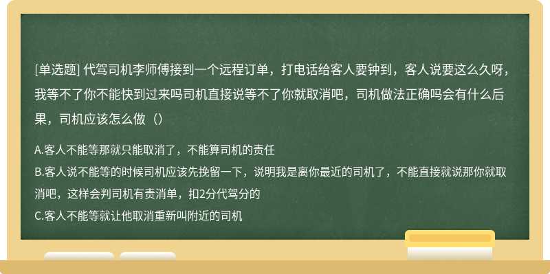 代驾司机李师傅接到一个远程订单，打电话给客人要钟到，客人说要这么久呀，我等不了你不能快到过来吗司机直接说等不了你就取消吧，司机做法正确吗会有什么后果，司机应该怎么做（）