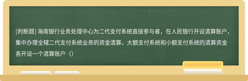 海南银行业务处理中心为二代支付系统直接参与者，在人民银行开设清算账户，集中办理全辖二代支付系统业务的资金清算。大额支付系统和小额支付系统的清算资金各开设一个清算账户（）