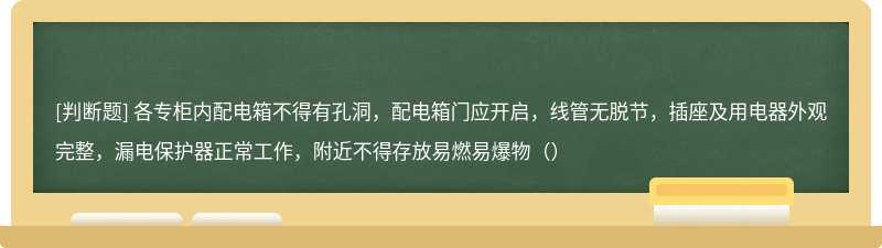 各专柜内配电箱不得有孔洞，配电箱门应开启，线管无脱节，插座及用电器外观完整，漏电保护器正常工作，附近不得存放易燃易爆物（）