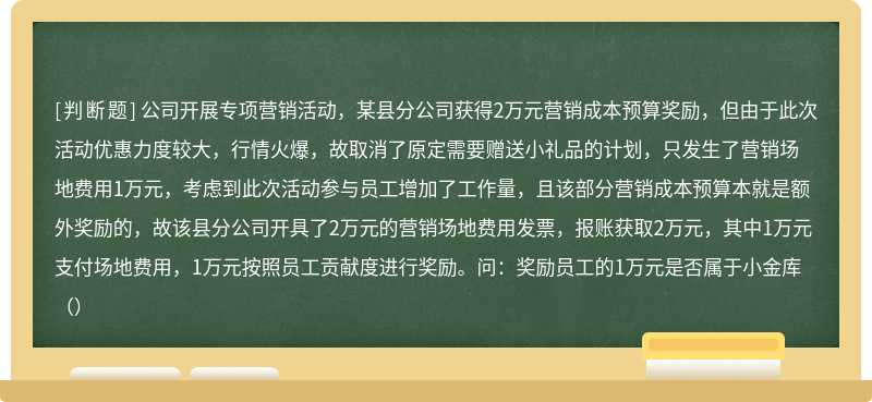 公司开展专项营销活动，某县分公司获得2万元营销成本预算奖励，但由于此次活动优惠力度较大，行情火爆，故取消了原定需要赠送小礼品的计划，只发生了营销场地费用1万元，考虑到此次活动参与员工增加了工作量，且该部分营销成本预算本就是额外奖励的，故该县分公司开具了2万元的营销场地费用发票，报账获取2万元，其中1万元支付场地费用，1万元按照员工贡献度进行奖励。问：奖励员工的1万元是否属于小金库（）