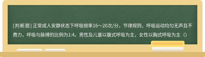 正常成人安静状态下呼吸频率16～20次/分，节律规则，呼吸运动均匀无声且不费力，呼吸与脉搏的比例为1:4。男性及儿童以腹式呼吸为主，女性以胸式呼吸为主（）