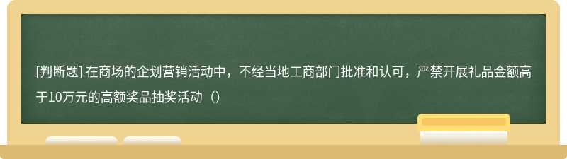 在商场的企划营销活动中，不经当地工商部门批准和认可，严禁开展礼品金额高于10万元的高额奖品抽奖活动（）