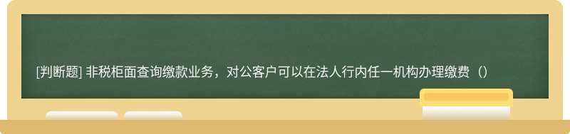 非税柜面查询缴款业务，对公客户可以在法人行内任一机构办理缴费（）