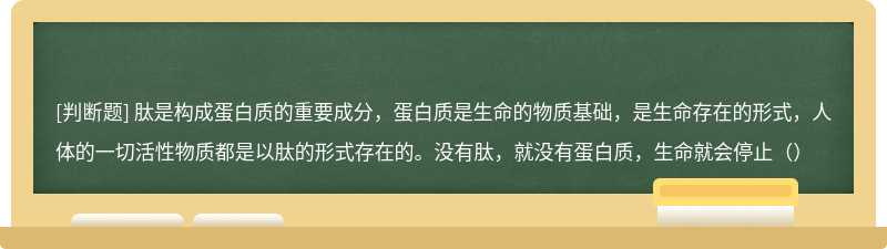 肽是构成蛋白质的重要成分，蛋白质是生命的物质基础，是生命存在的形式，人体的一切活性物质都是以肽的形式存在的。没有肽，就没有蛋白质，生命就会停止（）