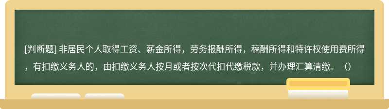 非居民个人取得工资、薪金所得，劳务报酬所得，稿酬所得和特许权使用费所得，有扣缴义务人的，由扣缴义务人按月或者按次代扣代缴税款，并办理汇算清缴。（）