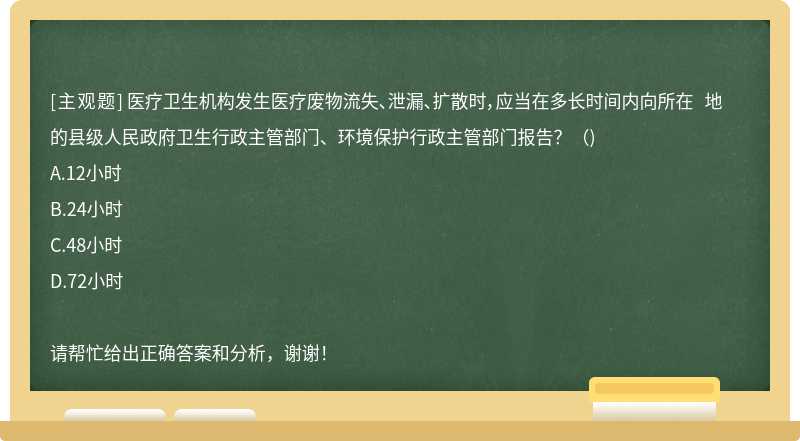 医疗卫生机构发生医疗废物流失、泄漏、扩散时，应当在多长时间内向所在 地的县级人民政府卫生行政主管部门、环境保护行政主管部门报告？（)