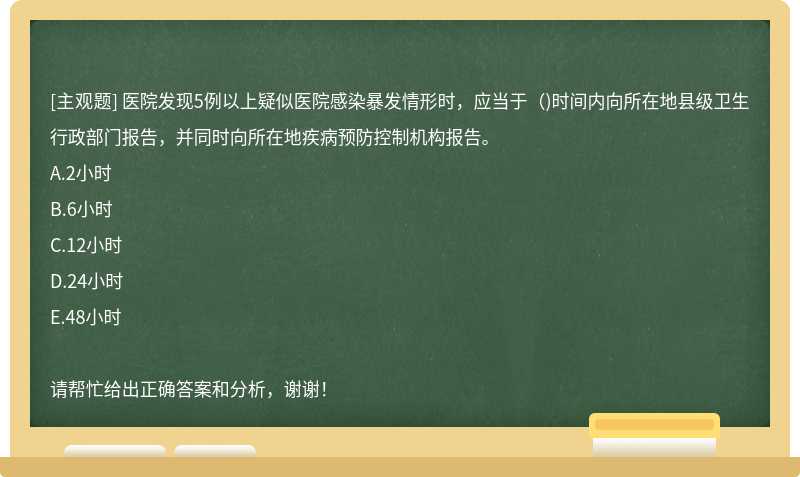 医院发现5例以上疑似医院感染暴发情形时，应当于（)时间内向所在地县级卫生行政部门报告，并同时向所在地疾病预防控制机构报告。