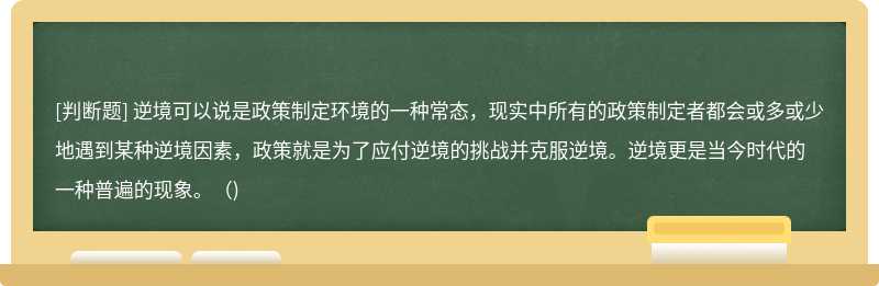 逆境可以说是政策制定环境的一种常态，现实中所有的政策制定者都会或多或少地遇到某种逆境因素，政策就是为了应付逆境的挑战并克服逆境。逆境更是当今时代的一种普遍的现象。（)