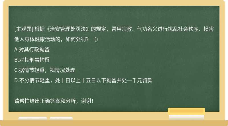根據(jù)《治安管理處罰法》的規(guī)定，冒用宗教、氣功名義進(jìn)行擾亂社會(huì)秩序、損害他人身體健康活動(dòng)的，如何處罰？（)