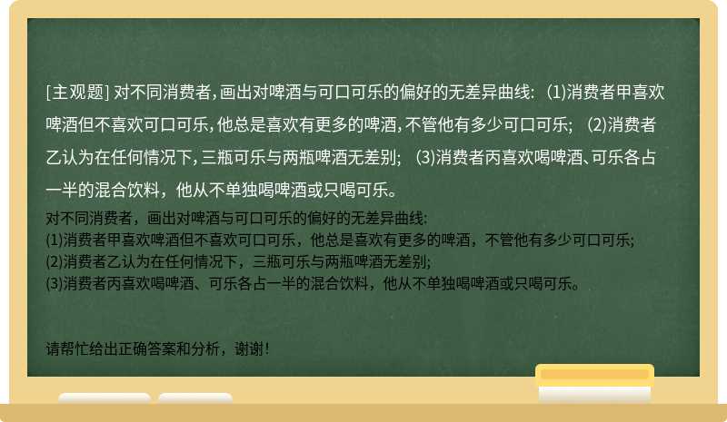 对不同消费者，画出对啤酒与可口可乐的偏好的无差异曲线: （1)消费者甲喜欢啤酒但不喜欢可口可乐，他总是喜欢有更多的啤酒，不管他有多少可口可乐; （2)消费者乙认为在任何情况下，三瓶可乐与两瓶啤酒无差别; （3)消费者丙喜欢喝啤酒、可乐各占一半的混合饮料，他从不单独喝啤酒或只喝可乐。